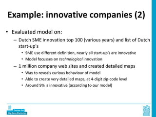 Example: innovative companies (2)
• Evaluated model on:
– Dutch SME innovation top 100 (various years) and list of Dutch
start-up's
• SME use different definition, nearly all start-up’s are innovative
• Model focusses on technological innovation
– 1 million company web sites and created detailed maps
• Way to reveals curious behaviour of model
• Able to create very detailed maps, at 4-digit zip-code level
• Around 9% is innovative (according to our model)
 