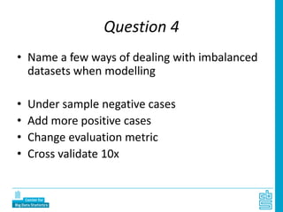 Question 4
• Name a few ways of dealing with imbalanced
datasets when modelling
• Under sample negative cases
• Add more positive cases
• Change evaluation metric
• Cross validate 10x
 