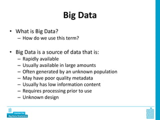 Big Data
• What is Big Data?
– How do we use this term?
• Big Data is a source of data that is:
– Rapidly available
– Usually available in large amounts
– Often generated by an unknown population
– May have poor quality metadata
– Usually has low information content
– Requires processing prior to use
– Unknown design
 