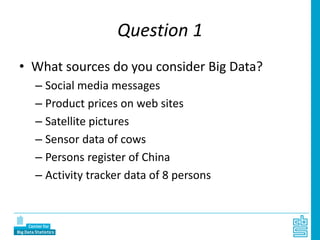 Question 1
• What sources do you consider Big Data?
– Social media messages
– Product prices on web sites
– Satellite pictures
– Sensor data of cows
– Persons register of China
– Activity tracker data of 8 persons
 