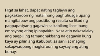 Higit sa lahat, dapat nating taglayin ang
pagkakaroon ng matalinong paghuhusga upang
mangibabaw ang positibong resulta sa likod ng
pagpapasiyang gagawin sa kabilang iba’t ibang
emosyong ating ipinapakita. Nasa atin nakasalalay
ang pagpili ng tamanghakbang na gagawin kung
kaya ay piliin ang ikabubuti sa sarili at maging
sakapwaupang magkaroon ng saysay ang ating
buhay.
 