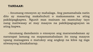 TANDAAN:
- Anumang emosyon ay mahalaga. Ang pamamahala natin
dito ay maaaring makabubuti o makasasama sa ating
pakikipagkapwa. Ngunit mas mainam na mamuhay tayo
nang matiwasay at may maayos na pakikipagugnayan sa
ating kapwa.
-Anumang damdamin o emosyon ang mararamdaman ay
nararapat lamang na mapamamahalaan ito nang maayos
upang maisagawa o matukoy ang angkop na kilos ng mga
sitwasyong kinakaharap.
 
