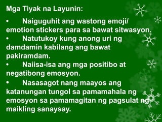 Mga Tiyak na Layunin:
• Naiguguhit ang wastong emoji/
emotion stickers para sa bawat sitwasyon.
• Natutukoy kung anong uri ng
damdamin kabilang ang bawat
pakiramdam.
• Naiisa-isa ang mga positibo at
negatibong emosyon.
• Nasasagot nang maayos ang
katanungan tungol sa pamamahala ng
emosyon sa pamamagitan ng pagsulat ng
maikling sanaysay.
 