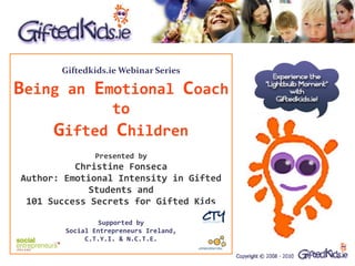 Giftedkids.ie Webinar Series

Being an Emotional Coach
             to
      Gifted Children
               Presented by
          Christine Fonseca
Author: Emotional Intensity in Gifted
             Students and
 101 Success Secrets for Gifted Kids

                 Supported by
        Social Entrepreneurs Ireland,
             C.T.Y.I. & N.C.T.E.
 