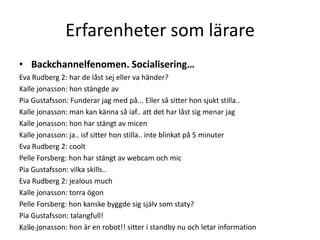 Erfarenheter som lärare
• Backchannelfenomen. Socialisering…
Eva Rudberg 2: har de låst sej eller va händer?
Kalle jonasson: hon stängde av
Pia Gustafsson: Funderar jag med på... Eller så sitter hon sjukt stilla..
Kalle jonasson: man kan känna så iaf.. att det har låst sig menar jag
Kalle jonasson: hon har stängt av micen
Kalle jonasson: ja.. isf sitter hon stilla.. inte blinkat på 5 minuter
Eva Rudberg 2: coolt
Pelle Forsberg: hon har stängt av webcam och mic
Pia Gustafsson: vilka skills..
Eva Rudberg 2: jealous much
Kalle jonasson: torra ögon
Pelle Forsberg: hon kanske byggde sig själv som staty?
Pia Gustafsson: talangfull!
Kalle jonasson: hon är en robot!! sitter i standby nu och letar information
2013-01-07
 
