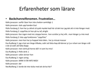 Erfarenheter som lärare
• Backchannelfenomen. Frustration…
Kalle jonasson: varför läser hon inte chatten samtidigt :(
Kalle jonasson: räck upp handen Eva!
Pelle Forsberg 2: hon har ju sktivit så sjukt mycket kod här så det tror jag det att ni inte hänger med.
Pelle Forsberg 2: copyFiles är hon på nu iaf, alright
Kalle jonasson: Kan ingen med mic stoppa henne.. hon scrollar ju hej villt.. man hänger ju inte med
Pelle Forsberg 2: leta upp funktionen "copyFiles"
Kalle jonasson: men hon har ju hoppat hela tiden.. har ju missat massor
Eva Rudberg 2: jag e lost sen länge tillbaka, svårt att fatta ikap då känner ja¨ja e vilsen sen länge o då
e de så svårt att fatta ikapp
Kalle jonasson: men skrik på henne då!! ni som ha rmic!
Eva Rudberg 2: Pelle skrik :)
Kalle jonasson: vafan skriver hon
Eva Rudberg 2: ingen aning
Kalle jonasson: SKRIK VI ÄR INTE MED!
Kalle jonasson: där
Eva Rudberg 2: borde de inte räcka med att skriva här?
2013-01-07
 