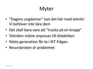Myter
• ”Dagens ungdomar” kan det här med teknik!
  Vi behöver inte lära dem
• Det skall bara vara att ”trycka på en knapp”
• Tekniken måste anpassas till didaktiken
• Nästa generation får ta i IKT-frågan.
• Resursbristen är problemet



2013-01-07
 