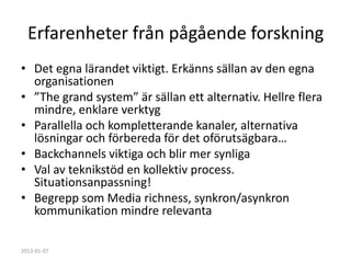 Erfarenheter från pågående forskning
• Det egna lärandet viktigt. Erkänns sällan av den egna
  organisationen
• ”The grand system” är sällan ett alternativ. Hellre flera
  mindre, enklare verktyg
• Parallella och kompletterande kanaler, alternativa
  lösningar och förbereda för det oförutsägbara…
• Backchannels viktiga och blir mer synliga
• Val av teknikstöd en kollektiv process.
  Situationsanpassning!
• Begrepp som Media richness, synkron/asynkron
  kommunikation mindre relevanta

2013-01-07
 