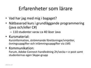 Erfarenheter som lärare
• Vad har jag med mig i bagaget?
• Nätbaserad kurs i grundläggande programmering
  (java och/eller C#)
      – 110 studenter varav ca 40 läser Java
• Kursmaterial:
    Kursinformation, strömmande föreläsningar/vinjetter,
    övningsuppgifter och inlämningsuppgifter via LMS
• Kommunikation:
    Forum, Adobe Connect-handledning 2h/vecka + e-post samt
    studenternas egen Skype-grupp


2013-01-07
 