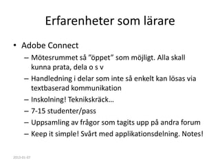 Erfarenheter som lärare
• Adobe Connect
      – Mötesrummet så ”öppet” som möjligt. Alla skall
        kunna prata, dela o s v
      – Handledning i delar som inte så enkelt kan lösas via
        textbaserad kommunikation
      – Inskolning! Teknikskräck…
      – 7-15 studenter/pass
      – Uppsamling av frågor som tagits upp på andra forum
      – Keep it simple! Svårt med applikationsdelning. Notes!

2013-01-07
 