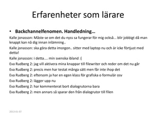 Erfarenheter som lärare
• Backchannelfenomen. Handledning…
Kalle jonasson: Måste se om det du nyss sa fungerar för mig också... blir jobbigt då man
knappt kan nå dig innan inlämning..
Kalle jonasson: ska göra detta imorgon.. sitter med laptop nu och är icke förtjust med
detta!
Kalle jonasson: i detta.... min svenska ibland :(
Eva Rudberg 2: jag vill aktivera mina knappar till filewriter och reder om det nu går
Eva Rudberg 2: precis men har testat många sätt men får inte ihop det
Eva Rudberg 2: eftersom ja har en egen klass för grafiska o formulär osv
Eva Rudberg 2: lägger upp nu
Eva Rudberg 2: har kommenterat bort dialogrutorna bara
Eva Rudberg 2: men annars så sparar den från dialogrutor till filen



2013-01-07
 