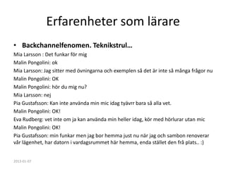 Erfarenheter som lärare
• Backchannelfenomen. Teknikstrul…
Mia Larsson : Det funkar för mig
Malin Pongolini: ok
Mia Larsson: Jag sitter med övningarna och exemplen så det är inte så många frågor nu
Malin Pongolini: OK
Malin Pongolini: hör du mig nu?
Mia Larsson: nej
Pia Gustafsson: Kan inte använda min mic idag tyävrr bara så alla vet.
Malin Pongolini: OK!
Eva Rudberg: vet inte om ja kan använda min heller idag, kör med hörlurar utan mic
Malin Pongolini: OK!
Pia Gustafsson: min funkar men jag bor hemma just nu när jag och sambon renoverar
vår lägenhet, har datorn i vardagsrummet här hemma, enda stället den frå plats.. :)


2013-01-07
 