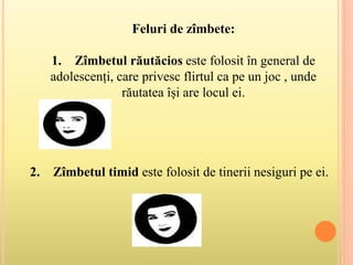 Feluri de zîmbete:
1. Zîmbetul răutăcios este folosit în general de
adolescenți, care privesc flirtul ca pe un joc , unde
răutatea își are locul ei.
2. Zîmbetul timid este folosit de tinerii nesiguri pe ei.
 