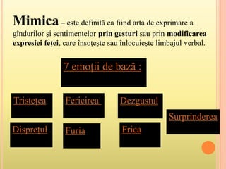 Mimica– este definită ca fiind arta de exprimare a
gîndurilor şi sentimentelor prin gesturi sau prin modificarea
expresiei feţei, care însoţeşte sau înlocuieşte limbajul verbal.
7 emoții de bază :
Tristețea
Disprețul
Fericirea
Furia
Dezgustul
Frica
Surprinderea
 