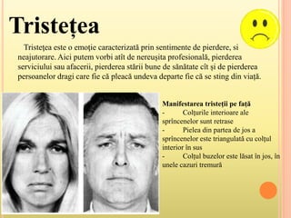 Tristețea
Tristeţea este o emoţie caracterizată prin sentimente de pierdere, si
neajutorare. Aici putem vorbi atît de nereușita profesională, pierderea
serviciului sau afacerii, pierderea stării bune de sănătate cît și de pierderea
persoanelor dragi care fie că pleacă undeva departe fie că se sting din viață.
Manifestarea tristeții pe față
- Colţurile interioare ale
sprîncenelor sunt retrase
- Pielea din partea de jos a
sprîncenelor este triangulată cu colțul
interior în sus
- Colțul buzelor este lăsat în jos, în
unele cazuri tremură
 
