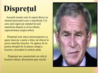 Disprețul
Această emoție este în raport direct cu
statutul persoanei care o manifestă. Cei
care sunt siguri pe statutul lor pot
manifesta dispreț și să își afirme
superioritatea asupra altora.
Disprețul este unica microexpresie ce
apare doar pe o parte a feței, de obicei în
jurul colțurilor buzelor. Va apărea fie în
partea dreaptă fie în partea stîngă a
buzelor, niciodată în ambele părți.
Disprețul are caracteristic un colț al
buzelor ridicat, direcționat spre urechi .
 