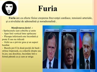 Furia
Furia are ca efecte fizice creşterea frecvenţei cardiace, tensiunii arteriale,
şi a nivelului de adrenalină şi noradrenalină .
Manifestarea furiei :
- Sprîncenele sunt coborîte și unite
- Apar linii vertical între sprîncene
- Pleoapa inferioară este încordată și
poate fi sau nu ridicată
- Ochii au o privire grea și un aspect
bombat
- Buzele pot fi în două poziții de bază :
strînse împreună, cu colțurile drepte sau
în jos; sau deschise, încordate într-o
formă pătrată ca și cum ar striga
 