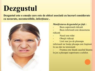 Dezgustul
Dezgustul este o emoție care este de obicei asociată cu lucruri considerate
ca necurate, necomestibile, infecțioase .
Manifestarea dezgustului pe față :
- Buza superioară ridicată
- Buza inferioară este deasemena
ridicată
- Nasul este ridat
- Obrajii ridicați
- Linii mai jos de pleaoapa
inferioară iar însăși pleoapa este împinsă
în sus dar nu tensionată
- Fruntea este lăsată cauzînd lăsarea
în jos a pleoapei superioare a ochilor.
 