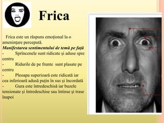 Frica
Frica este un răspuns emoţional la o
ameninţare percepută.
Manifestarea sentimentului de temă pe față
- Sprîncenele sunt ridicate și aduse spre
centru
- Ridurile de pe frunte sunt plasate pe
centru
- Pleoapa superioară este ridicată iar
cea inferioară adusă puțin în sus și încordată
- Gura este întredeschisă iar buzele
tensionate și întredeschise sau întinse și trase
înapoi
 
