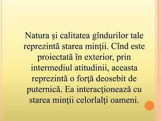 Natura şi calitatea gîndurilor tale
reprezintă starea minţii. Cînd este
proiectată în exterior, prin
intermediul atitudinii, aceasta
reprezintă o forţă deosebit de
puternică. Ea interacţionează cu
starea minţii celorlalţi oameni.
 