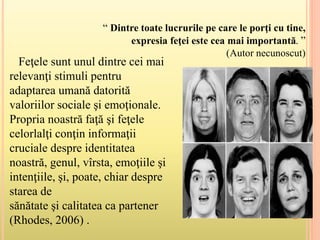 Feţele sunt unul dintre cei mai
relevanţi stimuli pentru
adaptarea umană datorită
valoriilor sociale şi emoţionale.
Propria noastră faţă şi feţele
celorlalţi conţin informaţii
cruciale despre identitatea
noastră, genul, vîrsta, emoţiile şi
intenţiile, şi, poate, chiar despre
starea de
sănătate şi calitatea ca partener
(Rhodes, 2006) .
“ Dintre toate lucrurile pe care le porţi cu tine,
expresia feţei este cea mai importantă. ”
(Autor necunoscut)
 