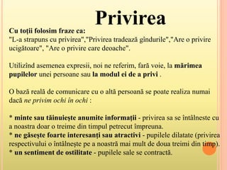 Cu toții folosim fraze ca:
"L-a strapuns cu privirea","Privirea tradează gîndurile","Are o privire
ucigătoare", "Are o privire care deoache".
Utilizînd asemenea expresii, noi ne referim, fară voie, la mărimea
pupilelor unei persoane sau la modul ei de a privi .
O bază reală de comunicare cu o altă persoană se poate realiza numai
dacă ne privim ochi în ochi :
* minte sau tăinuiește anumite informații - privirea sa se întâlneste cu
a noastra doar o treime din timpul petrecut împreuna.
* ne găsește foarte interesanți sau atractivi - pupilele dilatate (privirea
respectivului o întâlnește pe a noastră mai mult de doua treimi din timp).
* un sentiment de ostilitate - pupilele sale se contractă.
Privirea
 