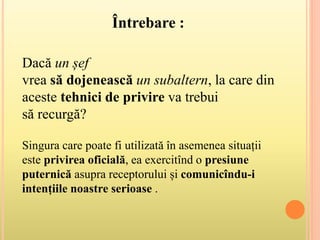 Singura care poate fi utilizată în asemenea situații
este privirea oficială, ea exercitînd o presiune
puternică asupra receptorului și comunicîndu-i
intențiile noastre serioase .
Dacă un șef
vrea să dojenească un subaltern, la care din
aceste tehnici de privire va trebui
să recurgă?
Întrebare :
 
