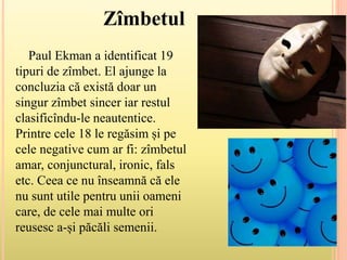 Paul Ekman a identificat 19
tipuri de zîmbet. El ajunge la
concluzia că există doar un
singur zîmbet sincer iar restul
clasificîndu-le neautentice.
Printre cele 18 le regăsim și pe
cele negative cum ar fi: zîmbetul
amar, conjunctural, ironic, fals
etc. Ceea ce nu înseamnă că ele
nu sunt utile pentru unii oameni
care, de cele mai multe ori
reusesc a-și păcăli semenii.
Zîmbetul
 