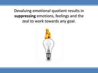 Devaluing emotional quotient results in suppressing emotions, feelings and the zeal to work towards any goal.
