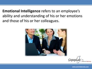 Emotional Intelligence refers to an employee’s ability and understanding of his or her emotions and those of his or her colleagues.www.commlabindia.com