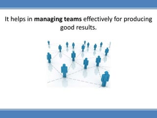 It helps in managing teams effectively for producing good results.