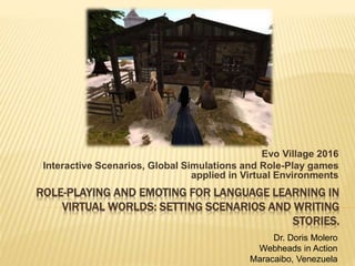 ROLE-PLAYING AND EMOTING FOR LANGUAGE LEARNING IN
VIRTUAL WORLDS: SETTING SCENARIOS AND WRITING
STORIES.
Evo Village 2016
Interactive Scenarios, Global Simulations and Role-Play games
applied in Virtual Environments
Dr. Doris Molero
Webheads in Action
Maracaibo, Venezuela
 