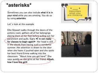 Sometimes you can also include what it is in
your mind while you are emoting. You do so
by using asterisks.
Let’s look at the example:
Ellie Stewart walks through the doors of the
potions room, gathers all of her belongings
placing them at her feet before pulling out her
parchment and quills. Sighs *I’m not ready
for classes to begin again!* Her head is still
in the clouds from having such a wonderful
summer. Her attention is drawn to the door
when she hears it pushed open and she spots
her best friend Emma walking into the
classroom. "About time you got here!" She
says quietly as she grins at her friend. *Gosh,
how I love this girl*
*asterisks*
 