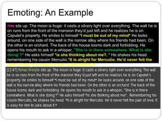 /me sits up. The moon is huge: it casts a silvery light over everything. The wall he is
on runs from the front of the mansion they’d just left and he realizes he is on
Capulet’s property. He smiles to himself *I must be out of my mind* He looks
around, on one side of the wall is the narrow alley where his friends had been. On
the other is an orchard. The back of the house looms dark and forbidding. He
opens his mouth to ask in a whisper, "She is in there somewhere. What is she
doing’?" He asks himself *is she thinking about me?. * He shakes his head
remembering his cousin Mercutio,*It is alright for Mercutio. He’d never felt the
pain of love. It is easy for him to joke about it.*
Emoting: An Example
 