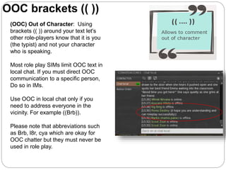 (OOC) Out of Character: Using
brackets (( )) around your text let's
other role-players know that it is you
(the typist) and not your character
who is speaking.
Most role play SIMs limit OOC text in
local chat. If you must direct OOC
communication to a specific person,
Do so in IMs.
Use OOC in local chat only if you
need to address everyone in the
vicinity. For example ((Brb)).
Please note that abbreviations such
as Brb, l8r, cya which are okay for
OOC chatter but they must never be
used in role play.
OOC brackets (( ))
 