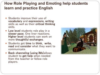 How Role Playing and Emoting help students
learn and practice English
 Students improve their use of
vocabulary and expressions, writing
skills as well as their critical thinking
skills.
 Low level students role play in a
slower pace. One liner reactions.
Higher level students can work on
more thoughtful exchanges.
 Students get time to think, write,
read and consider what they want to
communicate.
 Back channeling (using IMs)allows
student to get help when needed
from the teacher or fellow role
players.
 