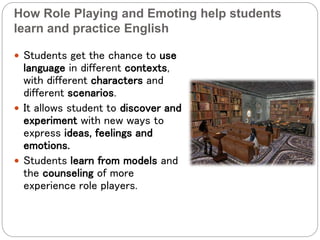 How Role Playing and Emoting help students
learn and practice English
 Students get the chance to use
language in different contexts,
with different characters and
different scenarios.
 It allows student to discover and
experiment with new ways to
express ideas, feelings and
emotions.
 Students learn from models and
the counseling of more
experience role players.
 
