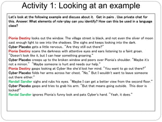 Let's look at the following example and discuss about it. Get in pairs . Use private chat for
this. Answer: What elements of role-play can you identify? How can this be used in a language
class?
Pionia Destiny looks out the window. The village street is black, and not even the sliver of moon
cast enough light to see into the shadows. She sighs and keeps looking into the dark.
Cyber Placebo gets a little nervous.. "Are they still out there?"
Pionia Destiny scans the darkness with attentive eyes and ears listening to a faint groan.
"Doesn't look like it, but I can hear something groaning.“
Cyber Placebo creeps up to the broken window and peers over Pionia's shoulder. "Maybe it's
not a minion." "Maybe someone is hurt and needs our help.“
Pionia Destiny gasps looking at Cyber like she'd lost her mind. "You want to go out there?"
Cyber Placebo folds her arms across her chest. "No," But I wouldn't want to leave someone
out there either.“
Randall Sandler sighs and rubs his eyes. "Maybe I can get a better view from the second floor.“
Cyber Placebo gasps and tries to grab his arm. "But that means going outside. This door is
locked!“
Randal Sandler ignores Pionia's funny look and pats Cyber's hand. "Yeah, it does.“
Activity 1: Looking at an example
 
