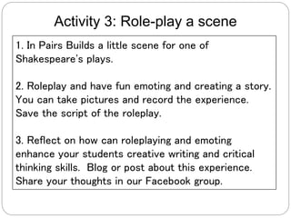 Activity 3: Role-play a scene
1. In Pairs Builds a little scene for one of
Shakespeare's plays.
2. Roleplay and have fun emoting and creating a story.
You can take pictures and record the experience.
Save the script of the roleplay.
3. Reflect on how can roleplaying and emoting
enhance your students creative writing and critical
thinking skills. Blog or post about this experience.
Share your thoughts in our Facebook group.
 