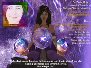 Blogs:
http://medievalroleplay.blogspot.com/
EFL Professor in SL
Doris3m EFL Center
Twitter: doris3m
Facebook: Doris Molero
Second Life: Pionia Destiny
Google talk: doris3m
Skype: Dorismolero
Role-playing and Emoting for Language learning in Virtual worlds:
Setting Scenarios and Writing Stories.
EvoVillage 2017
Dr. Doris Molero
University Professor
Rafael Belloso Chacin University
doris3m@gmail.com
doris.molero@urbe.edu
 