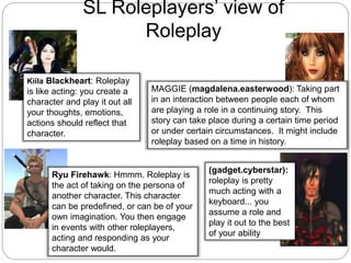 Ryu Firehawk: Hmmm. Roleplay is
the act of taking on the persona of
another character. This character
can be predefined, or can be of your
own imagination. You then engage
in events with other roleplayers,
acting and responding as your
character would.
Kiila Blackheart: Roleplay
is like acting: you create a
character and play it out all
your thoughts, emotions,
actions should reflect that
character.
(gadget.cyberstar):
roleplay is pretty
much acting with a
keyboard... you
assume a role and
play it out to the best
of your ability
SL Roleplayers’ view of
Roleplay
MAGGIE (magdalena.easterwood): Taking part
in an interaction between people each of whom
are playing a role in a continuing story. This
story can take place during a certain time period
or under certain circumstances. It might include
roleplay based on a time in history.
 