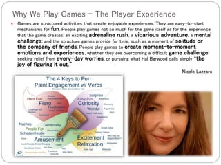 Why We Play Games – The Player Experience
 Games are structured activities that create enjoyable experiences. They are easy-to-start
mechanisms for fun. People play games not so much for the game itself as for the experience
that the game creates: an exciting adrenaline rush, a vicarious adventure, a mental
challenge; and the structure games provide for time, such as a moment of solitude or
the company of friends. People play games to create moment-to-moment
emotions and experiences, whether they are overcoming a difficult game challenge,
seeking relief from every-day worries, or pursuing what Hal Barwood calls simply “the
joy of figuring it out.”
Nicole Lazzaro
 