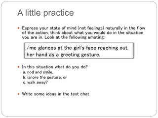 A little practice
 Express your state of mind (not feelings) naturally in the flow
of the action, think about what you would do in the situation
you are in. Look at the following emoting:
 In this situation what do you do?
a. nod and smile,
b. ignore the gesture, or
c. walk away?
 Write some ideas in the text chat
/me glances at the girl's face reaching out
her hand as a greeting gesture.
 