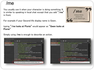 You usually use it when your character is doing something. It
is similar to speaking in local chat except that you add "/me"
in front.
For example if your Second life display name is Gwen,
typing "/me looks at Pionia" would appear as "Gwen looks at
Pionia“
Simply using /me is enough to describe an action.
/me
 
