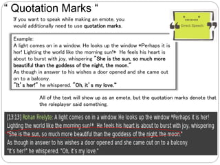 Example:
A light comes on in a window. He looks up the window *Perhaps it is
her! Lighting the world like the morning sun!* He feels his heart is
about to burst with joy, whispering "She is the sun, so much more
beautiful than the goddess of the night, the moon."
As though in answer to his wishes a door opened and she came out
on to a balcony.
"It’s her!" he whispered. "Oh, it’s my love.“
“ Quotation Marks “
If you want to speak while making an emote, you
would additionally need to use quotation marks.
All of the text will show up as an emote, but the quotation marks denote that
the roleplayer said something.
 