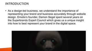 INTRODUCTION
• As a design-led business, we understand the importance of
representing your brand and business accurately through website
design. Emotio’s founder, Damon Segal spent several years on
the Superbrands Expert Council which gives us a unique insight
into how to best represent your brand in the digital space.
 