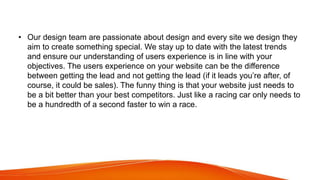 • Our design team are passionate about design and every site we design they
aim to create something special. We stay up to date with the latest trends
and ensure our understanding of users experience is in line with your
objectives. The users experience on your website can be the difference
between getting the lead and not getting the lead (if it leads you’re after, of
course, it could be sales). The funny thing is that your website just needs to
be a bit better than your best competitors. Just like a racing car only needs to
be a hundredth of a second faster to win a race.
 