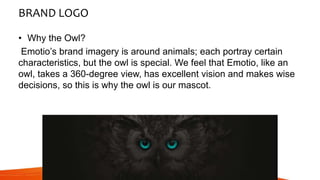 BRAND LOGO
• Why the Owl?
Emotio’s brand imagery is around animals; each portray certain
characteristics, but the owl is special. We feel that Emotio, like an
owl, takes a 360-degree view, has excellent vision and makes wise
decisions, so this is why the owl is our mascot.
 