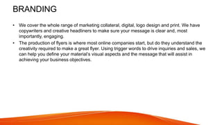 BRANDING
• We cover the whole range of marketing collateral, digital, logo design and print. We have
copywriters and creative headliners to make sure your message is clear and, most
importantly, engaging.
• The production of flyers is where most online companies start, but do they understand the
creativity required to make a great flyer. Using trigger words to drive inquiries and sales, we
can help you define your material’s visual aspects and the message that will assist in
achieving your business objectives.
 