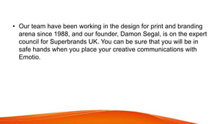 • Our team have been working in the design for print and branding
arena since 1988, and our founder, Damon Segal, is on the expert
council for Superbrands UK. You can be sure that you will be in
safe hands when you place your creative communications with
Emotio.
 